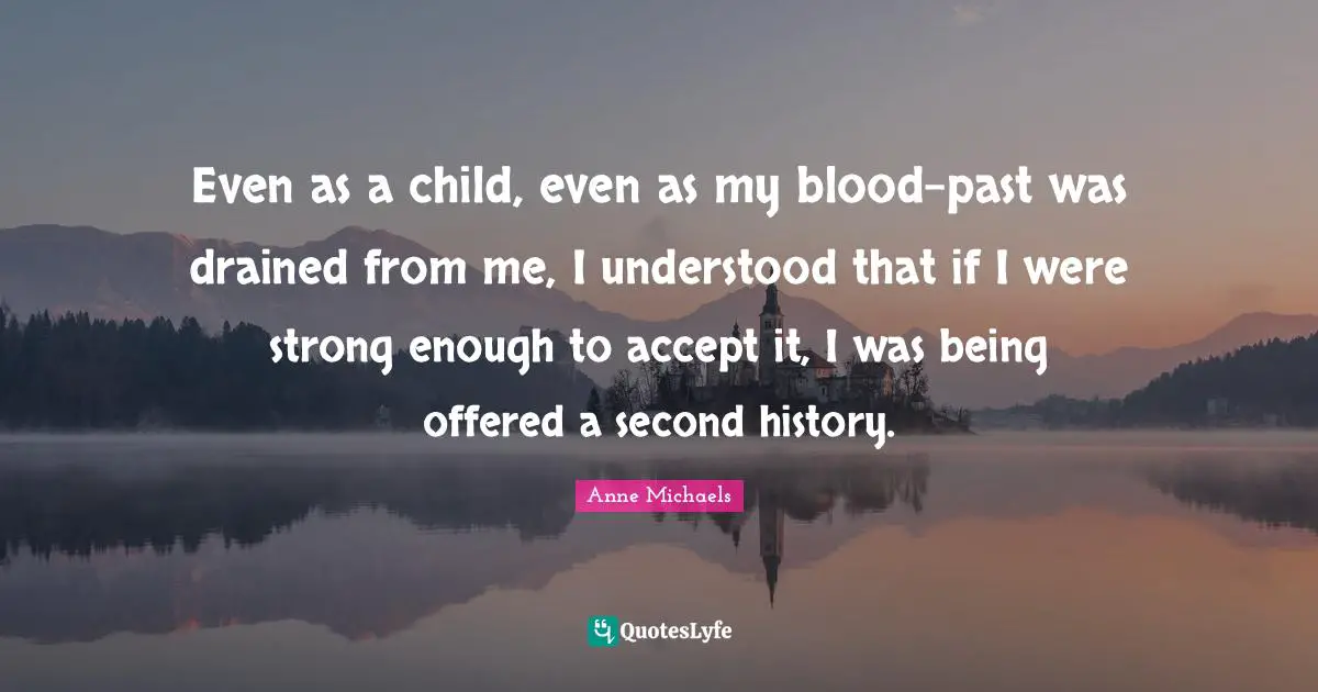 Anne Michaels Quotes: "Even as a child, even as my blood-past was drained from me, I understood that if I were strong enough to accept it, I was being offered a second history."