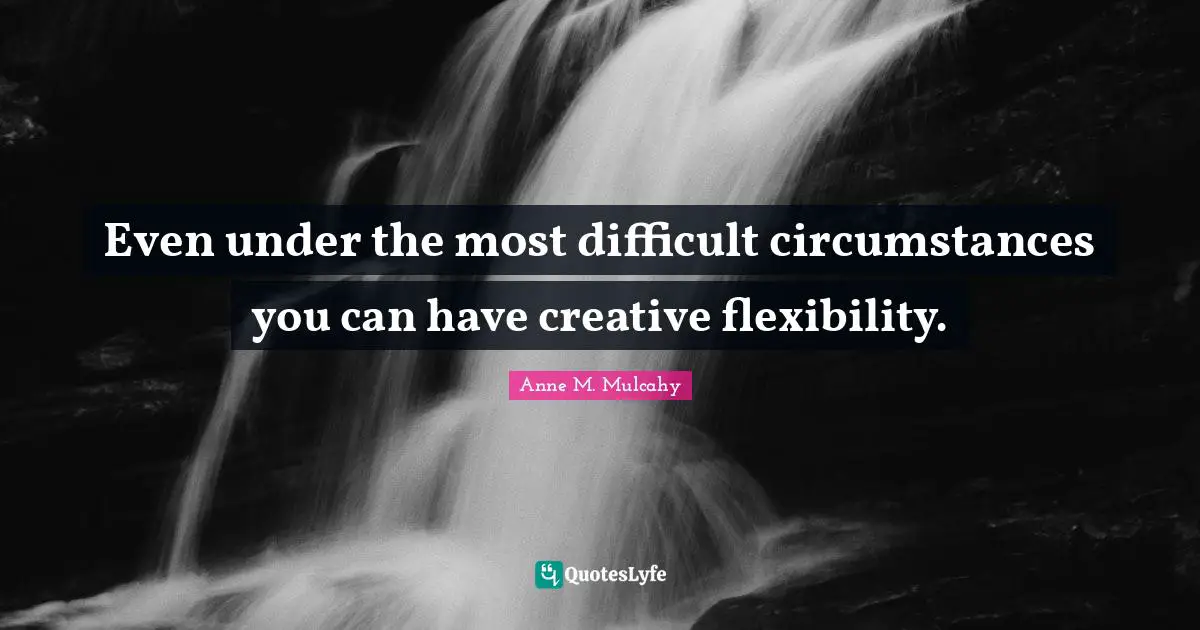 Even under the most difficult circumstances you can have creative flexibility.