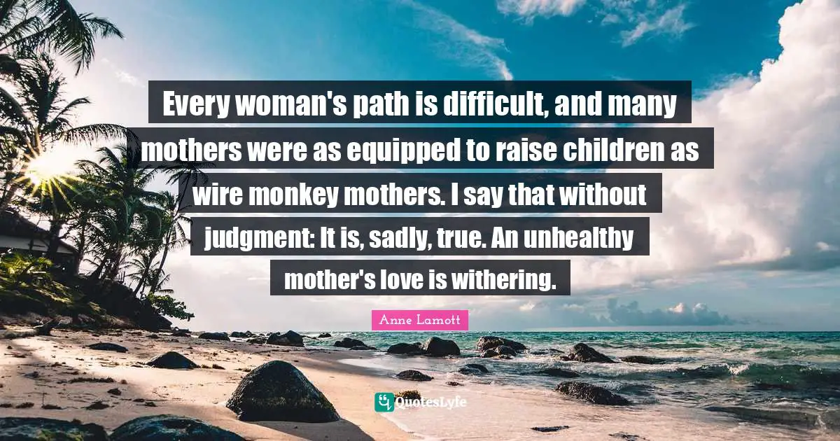 Every woman's path is difficult, and many mothers were as equipped to raise children as wire monkey mothers. I say that without judgment: It is, sadly, true. An unhealthy mother's love is withering.