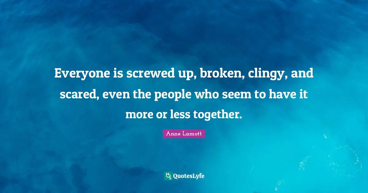 Everyone is screwed up, broken, clingy, and scared, even the people who seem to have it more or less together.