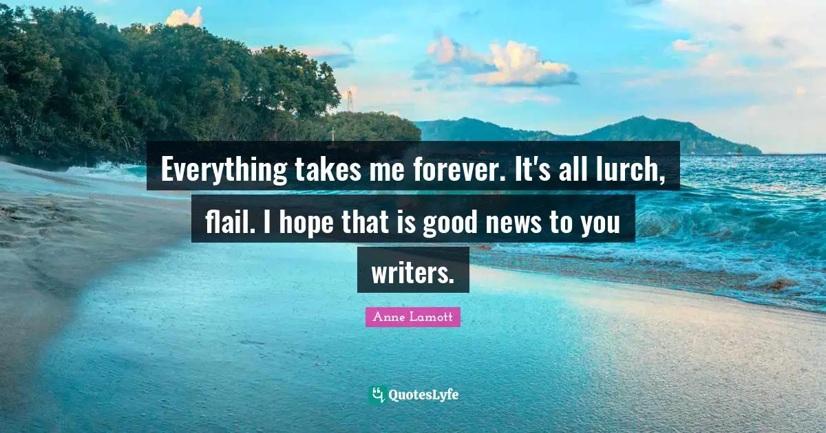 Everything takes me forever. It's all lurch, flail. I hope that is good news to you writers.