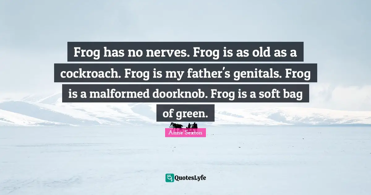 Anne Sexton Quotes: "Frog has no nerves. Frog is as old as a cockroach. Frog is my father's genitals. Frog is a malformed doorknob. Frog is a soft bag of green."
