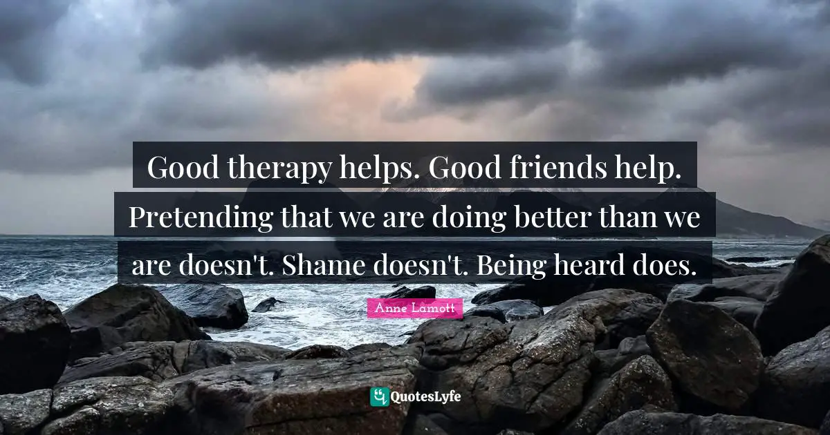 Good therapy helps. Good friends help. Pretending that we are doing better than we are doesn't. Shame doesn't. Being heard does.