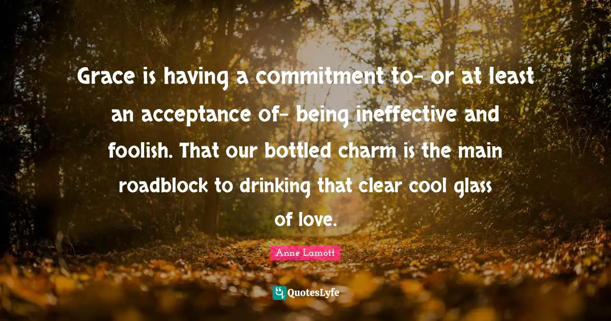 Grace is having a commitment to- or at least an acceptance of- being ineffective and foolish. That our bottled charm is the main roadblock to drinking that clear cool glass of love.