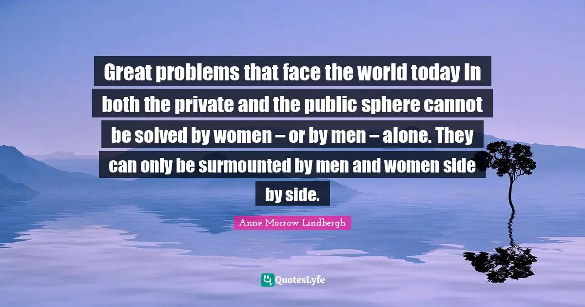 Great problems that face the world today in both the private and the public sphere cannot be solved by women – or by men – alone. They can only be surmounted by men and women side by side.