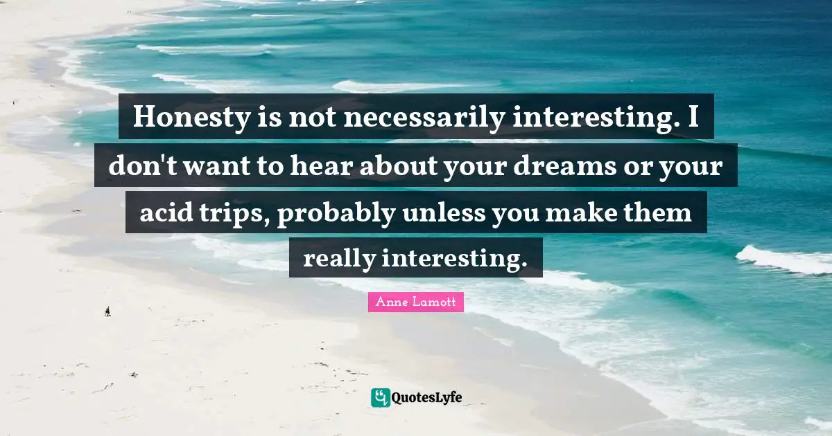 Honesty is not necessarily interesting. I don't want to hear about your dreams or your acid trips, probably unless you make them really interesting.