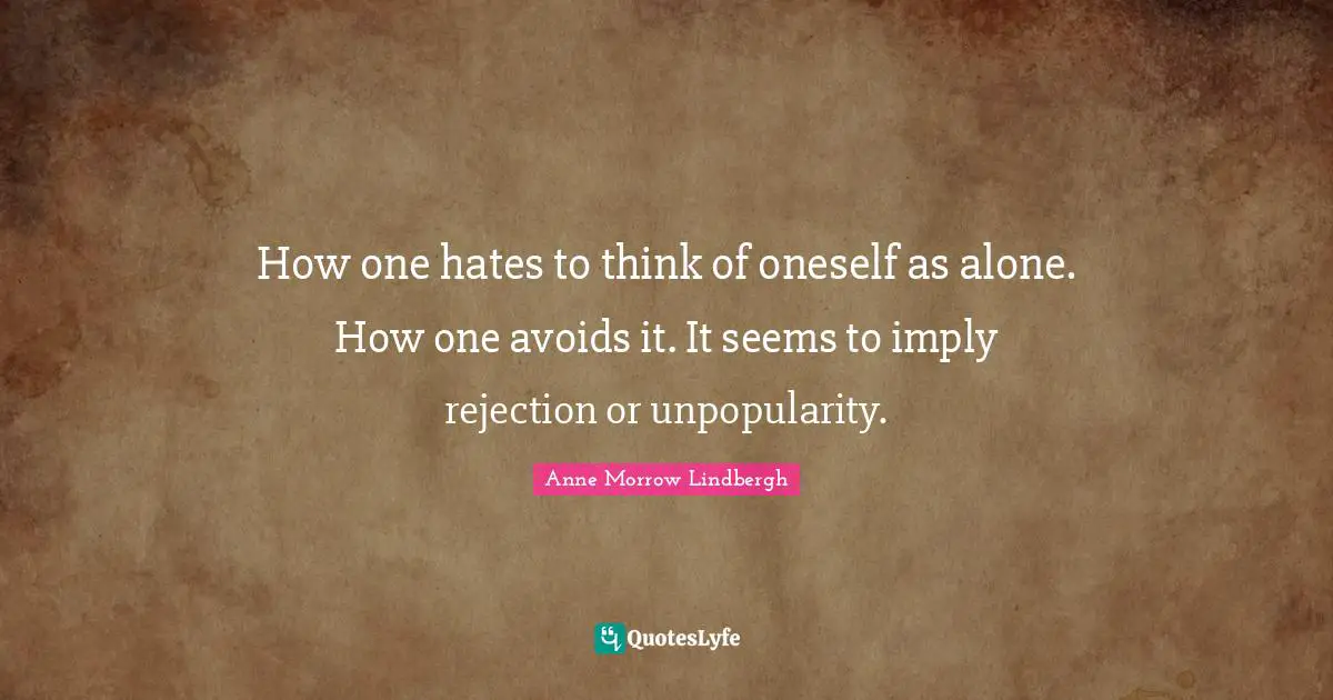 How one hates to think of oneself as alone. How one avoids it. It seems to imply rejection or unpopularity.