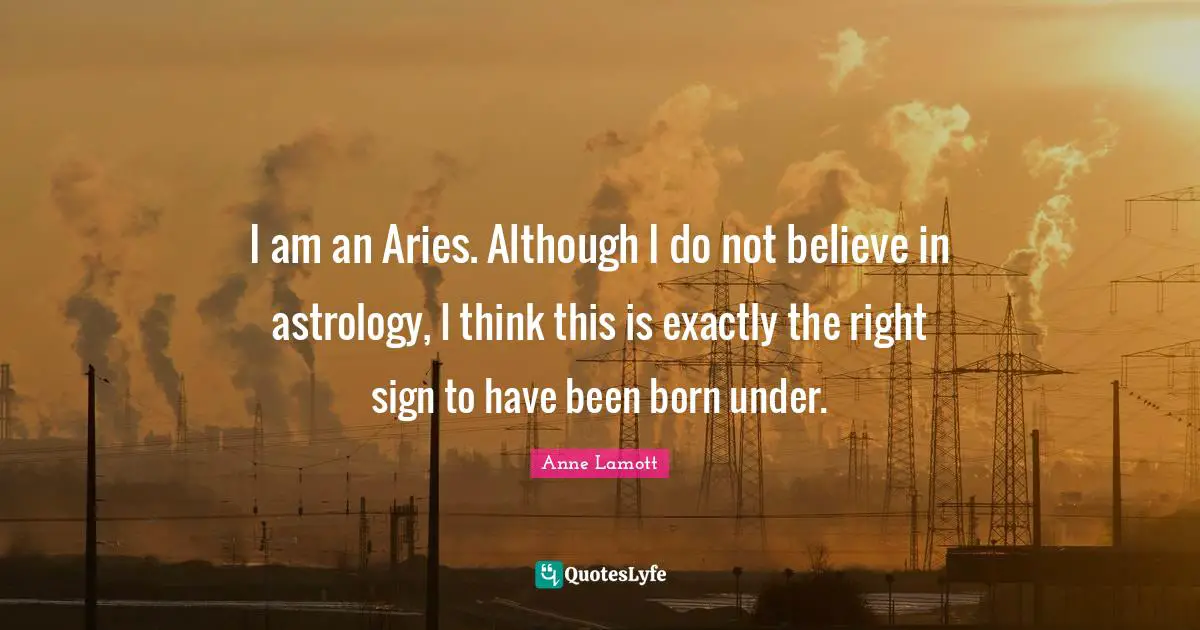 I am an Aries. Although I do not believe in astrology, I think this is exactly the right sign to have been born under.