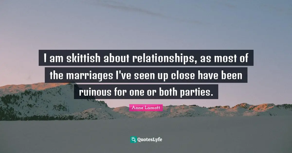 I am skittish about relationships, as most of the marriages I've seen up close have been ruinous for one or both parties.