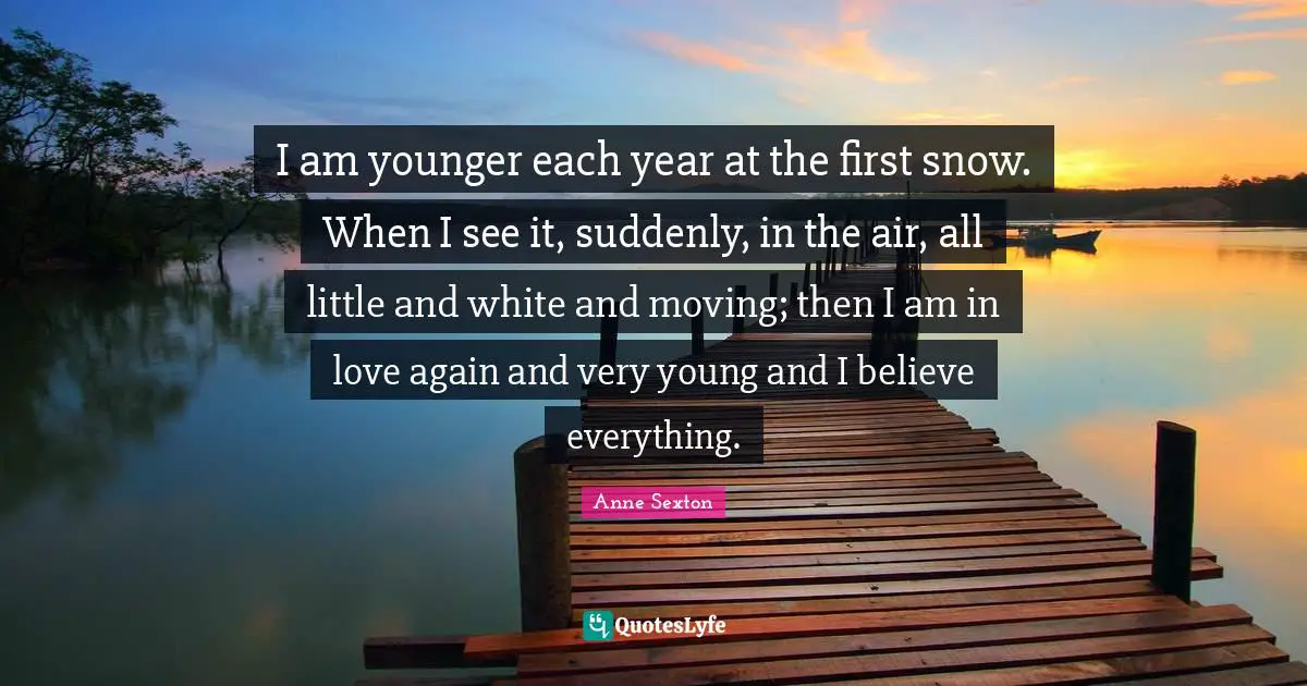Anne Sexton Quotes: "I am younger each year at the first snow. When I see it, suddenly, in the air, all little and white and moving; then I am in love again and very young and I believe everything."