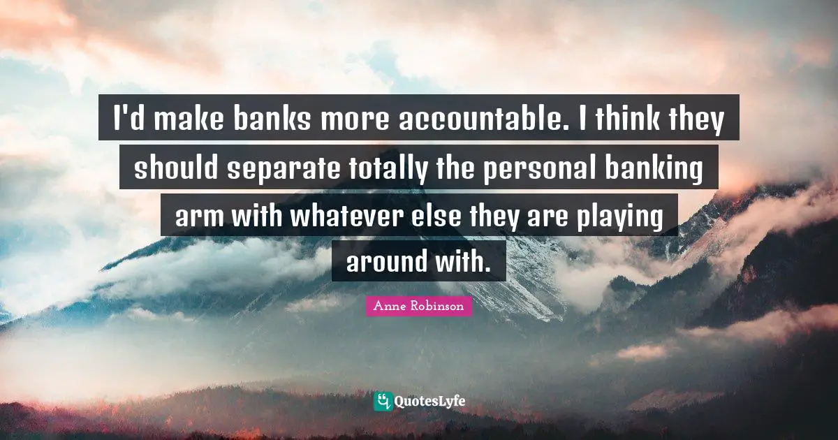 I'd make banks more accountable. I think they should separate totally the personal banking arm with whatever else they are playing around with.