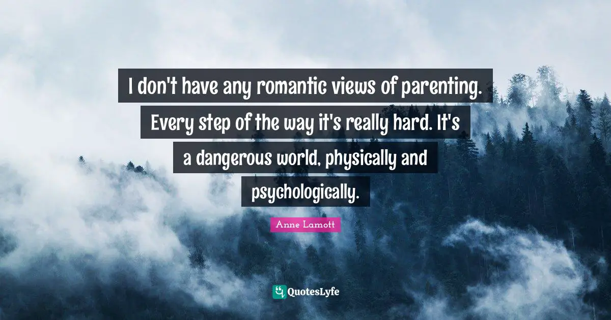 I don't have any romantic views of parenting. Every step of the way it's really hard. It's a dangerous world, physically and psychologically.