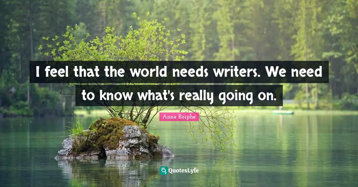 I feel that the world needs writers. We need to know what's really going on.