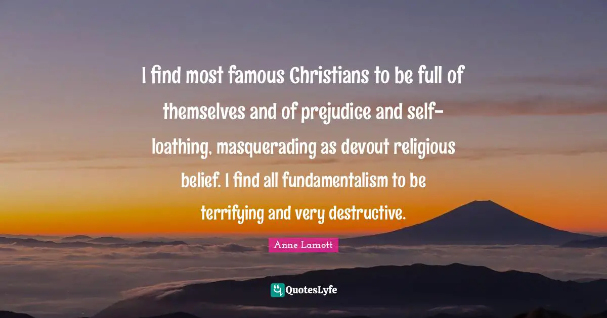Fundamentalism Quotes: "I find most famous Christians to be full of themselves and of prejudice and self-loathing, masquerading as devout religious belief. I find all fundamentalism to be terrifying and very destructive."