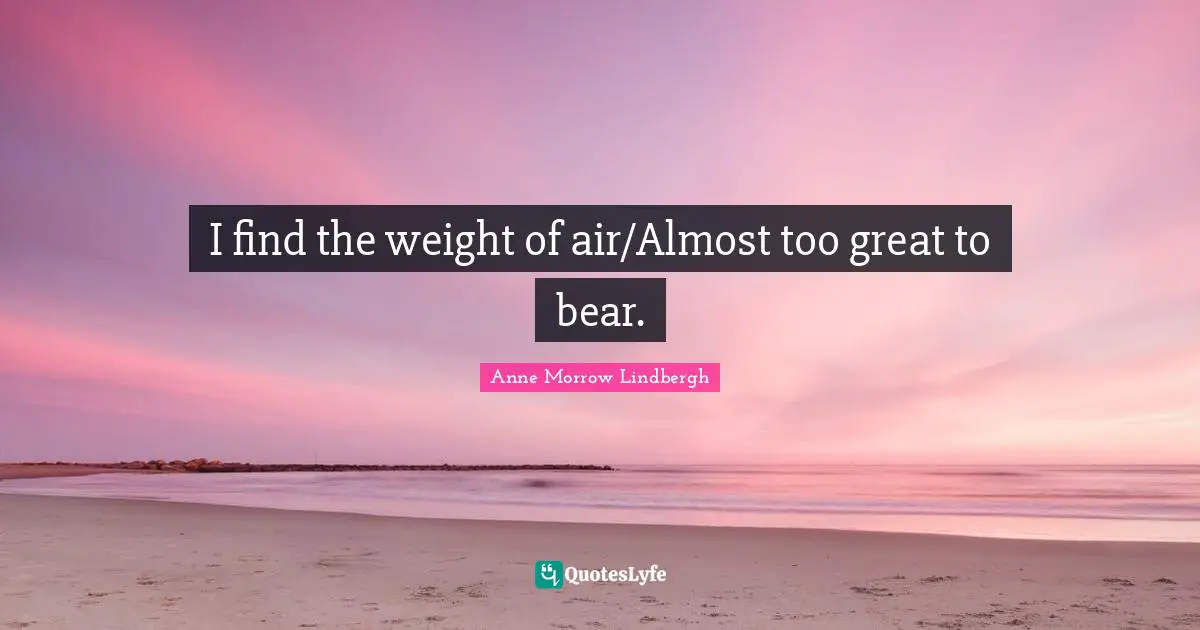 I find the weight of air/Almost too great to bear.