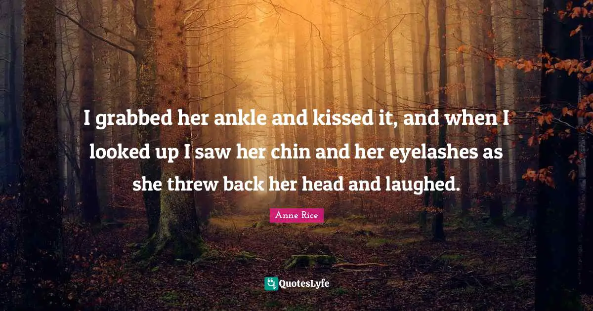 I grabbed her ankle and kissed it, and when I looked up I saw her chin and her eyelashes as she threw back her head and laughed.
