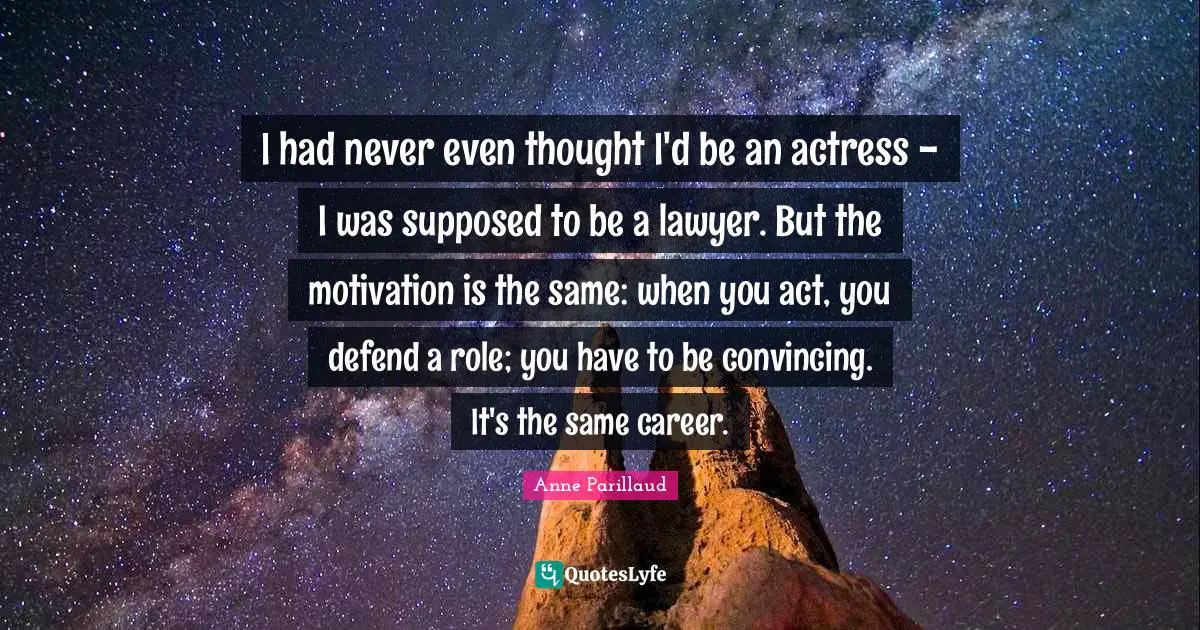 I had never even thought I'd be an actress - I was supposed to be a lawyer. But the motivation is the same: when you act, you defend a role; you have to be convincing. It's the same career.