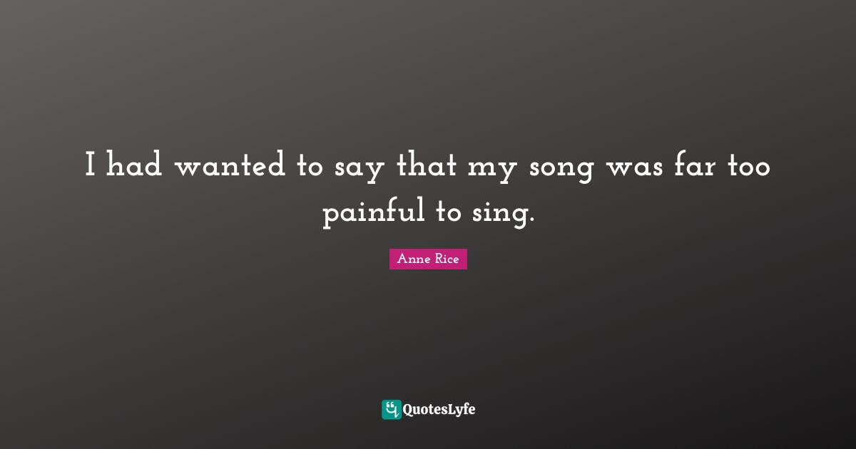 I had wanted to say that my song was far too painful to sing.