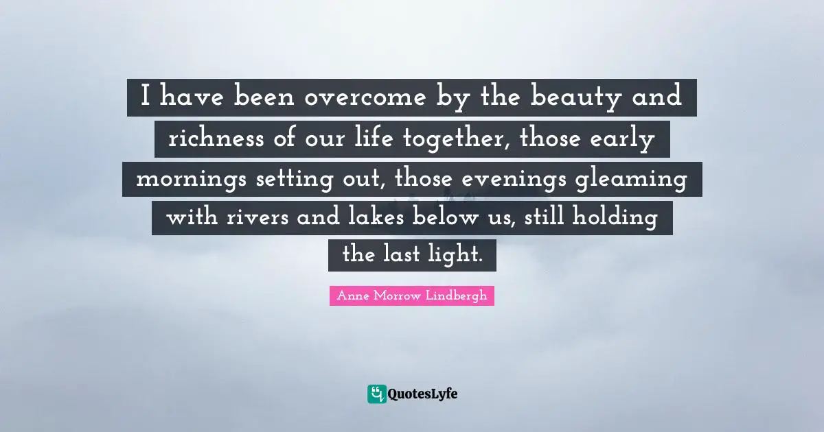 Richness Quotes: "I have been overcome by the beauty and richness of our life together, those early mornings setting out, those evenings gleaming with rivers and lakes below us, still holding the last light."