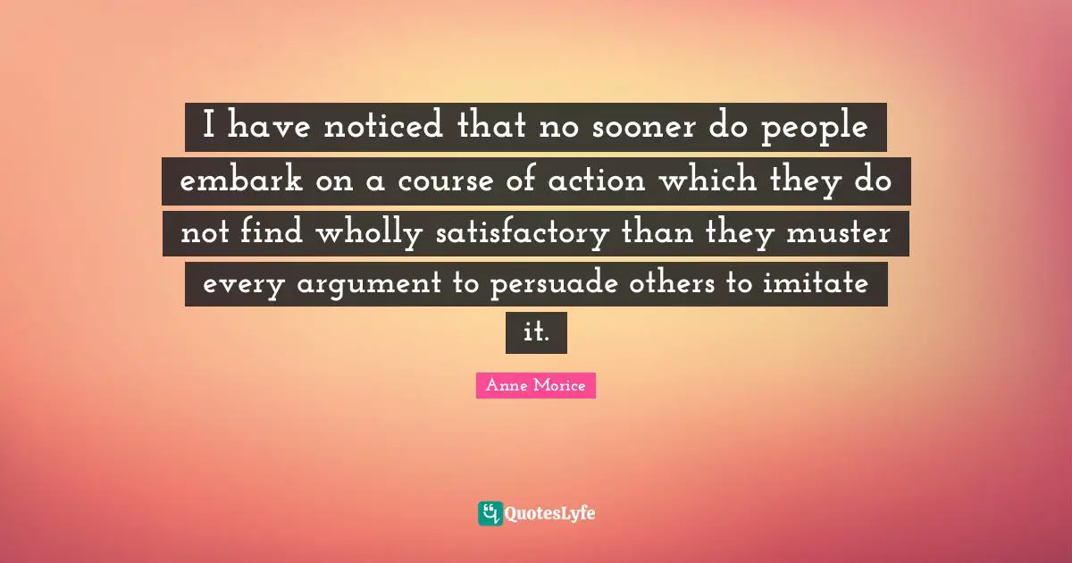 I have noticed that no sooner do people embark on a course of action which they do not find wholly satisfactory than they muster every argument to persuade others to imitate it.