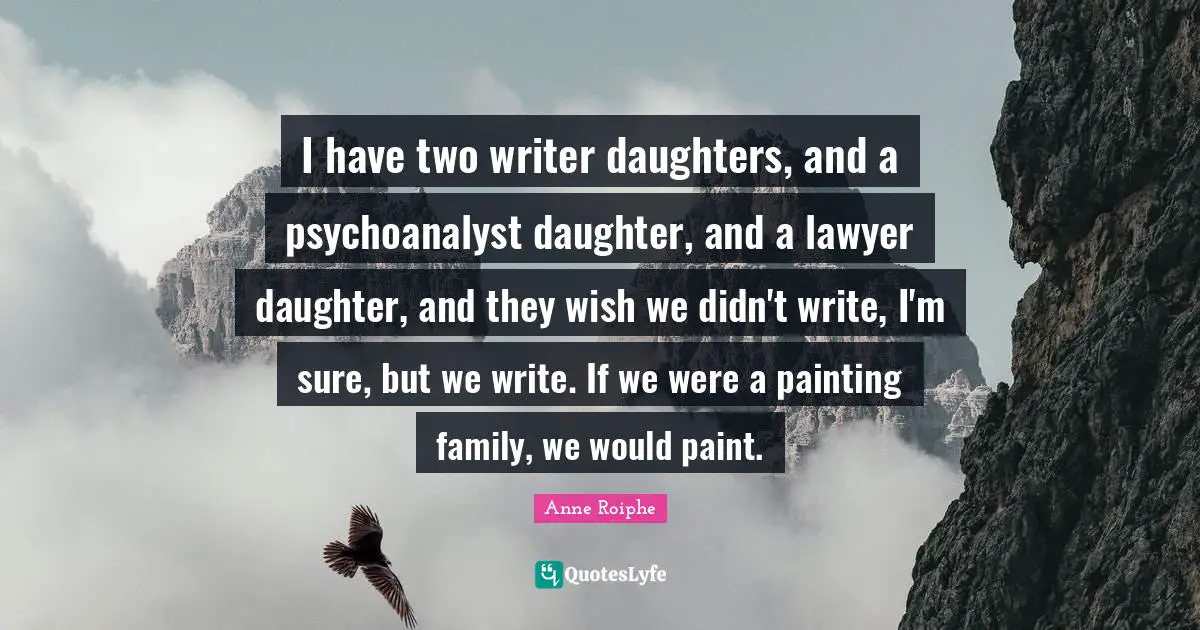 I have two writer daughters, and a psychoanalyst daughter, and a lawyer daughter, and they wish we didn't write, I'm sure, but we write. If we were a painting family, we would paint.