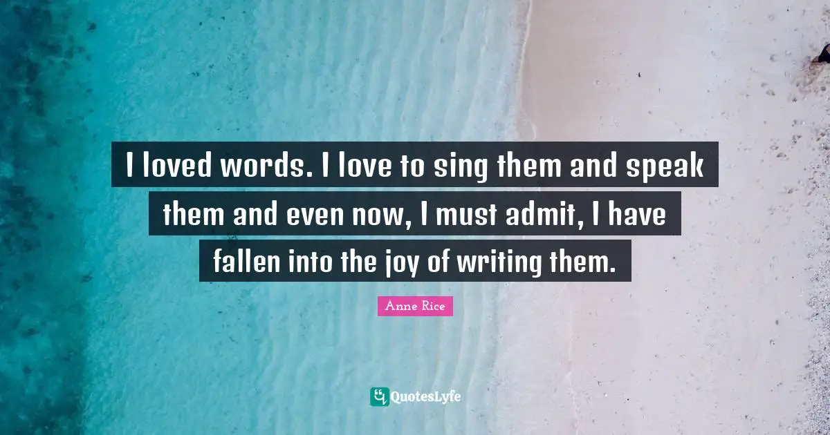 I loved words. I love to sing them and speak them and even now, I must admit, I have fallen into the joy of writing them.
