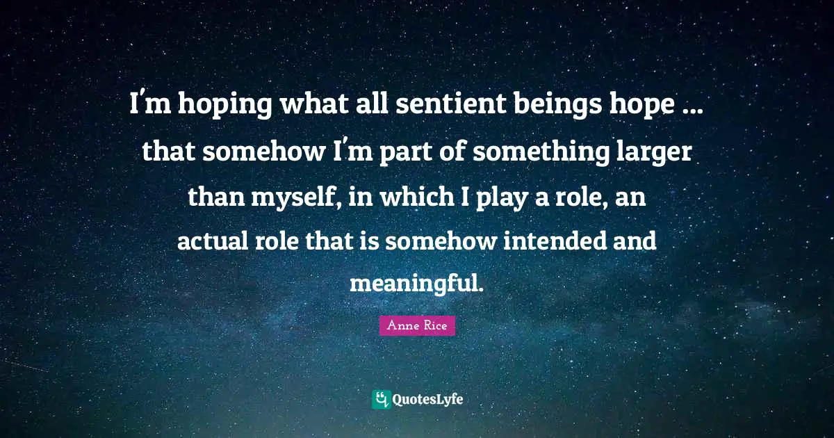 I'm hoping what all sentient beings hope ... that somehow I'm part of something larger than myself, in which I play a role, an actual role that is somehow intended and meaningful.