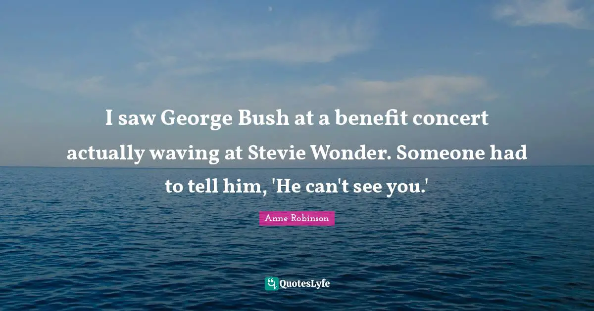 I saw George Bush at a benefit concert actually waving at Stevie Wonder. Someone had to tell him, 'He can't see you.'