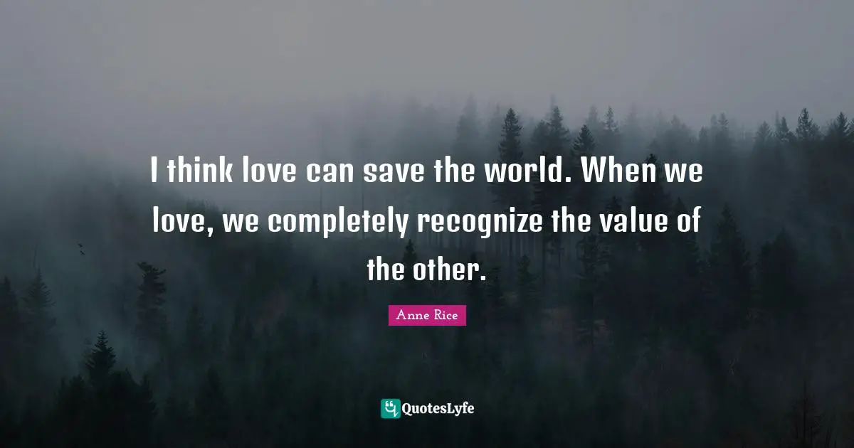 I think love can save the world. When we love, we completely recognize the value of the other.
