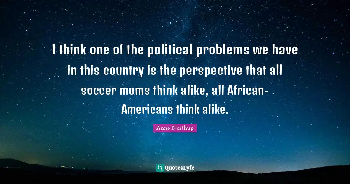 I think one of the political problems we have in this country is the perspective that all soccer moms think alike, all African-Americans think alike.