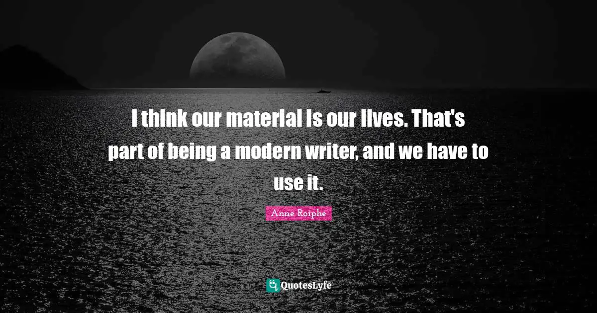 I think our material is our lives. That's part of being a modern writer, and we have to use it.