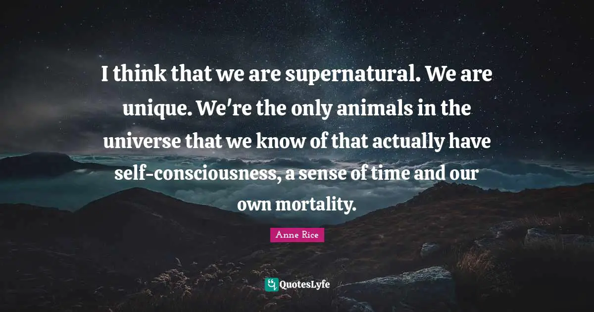 I think that we are supernatural. We are unique. We're the only animals in the universe that we know of that actually have self-consciousness, a sense of time and our own mortality.