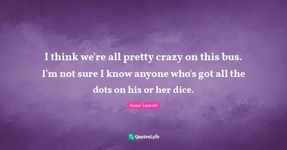 I think we're all pretty crazy on this bus. I'm not sure I know anyone who's got all the dots on his or her dice.