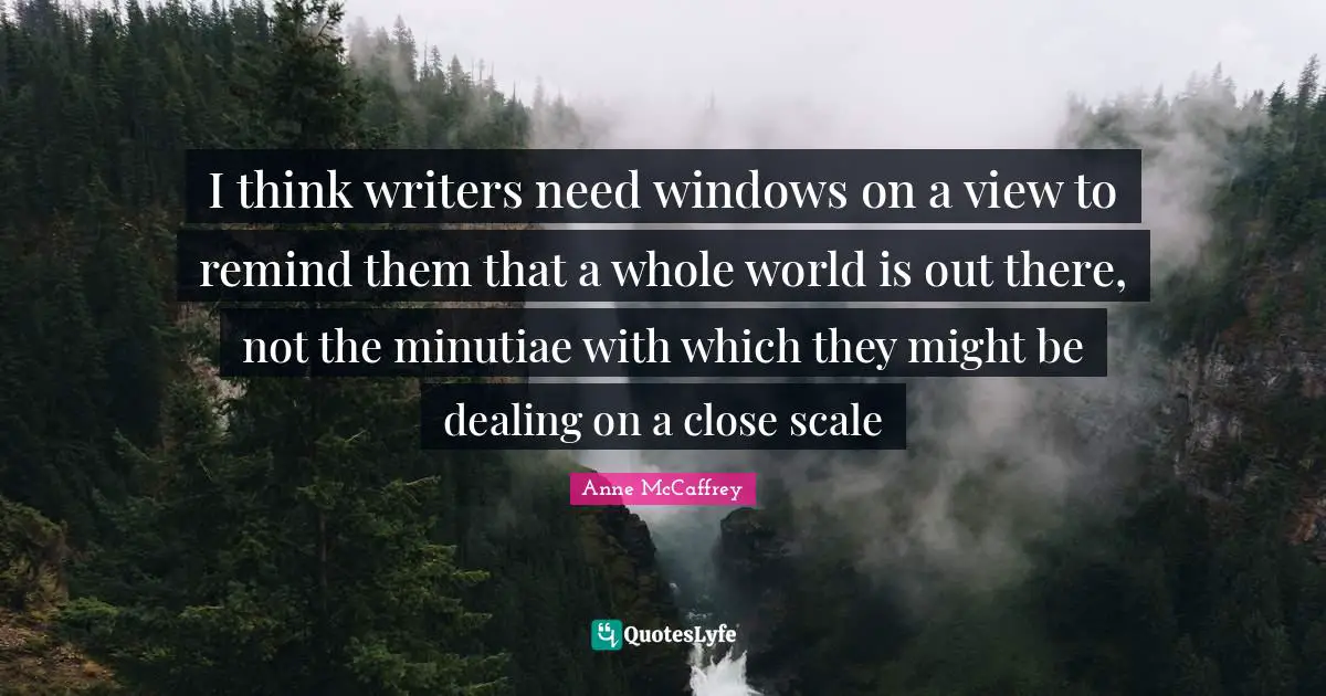 I think writers need windows on a view to remind them that a whole world is out there, not the minutiae with which they might be dealing on a close scale