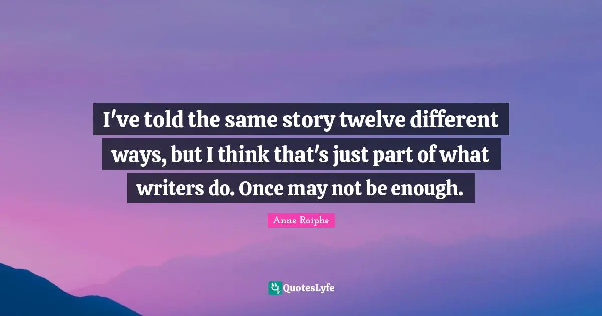 I've told the same story twelve different ways, but I think that's just part of what writers do. Once may not be enough.