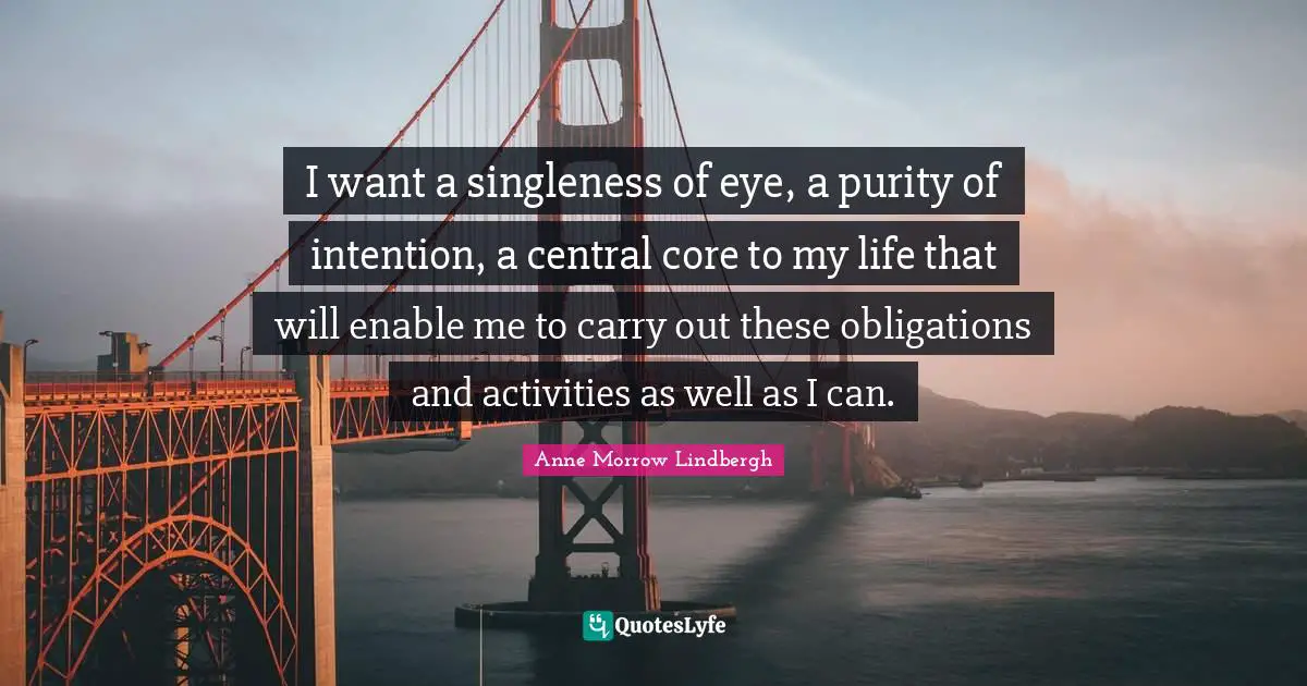 I want a singleness of eye, a purity of intention, a central core to my life that will enable me to carry out these obligations and activities as well as I can.