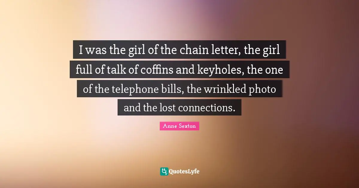 I was the girl of the chain letter, the girl full of talk of coffins and keyholes, the one of the telephone bills, the wrinkled photo and the lost connections.