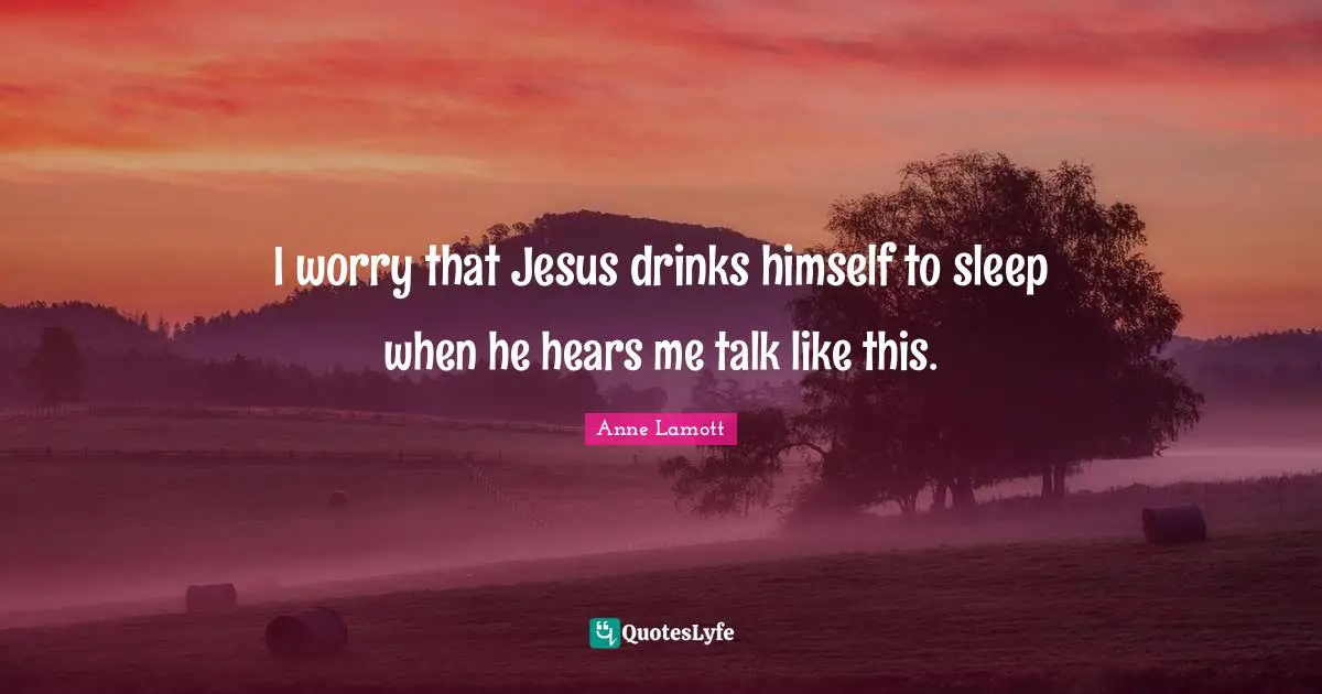 I worry that Jesus drinks himself to sleep when he hears me talk like this.