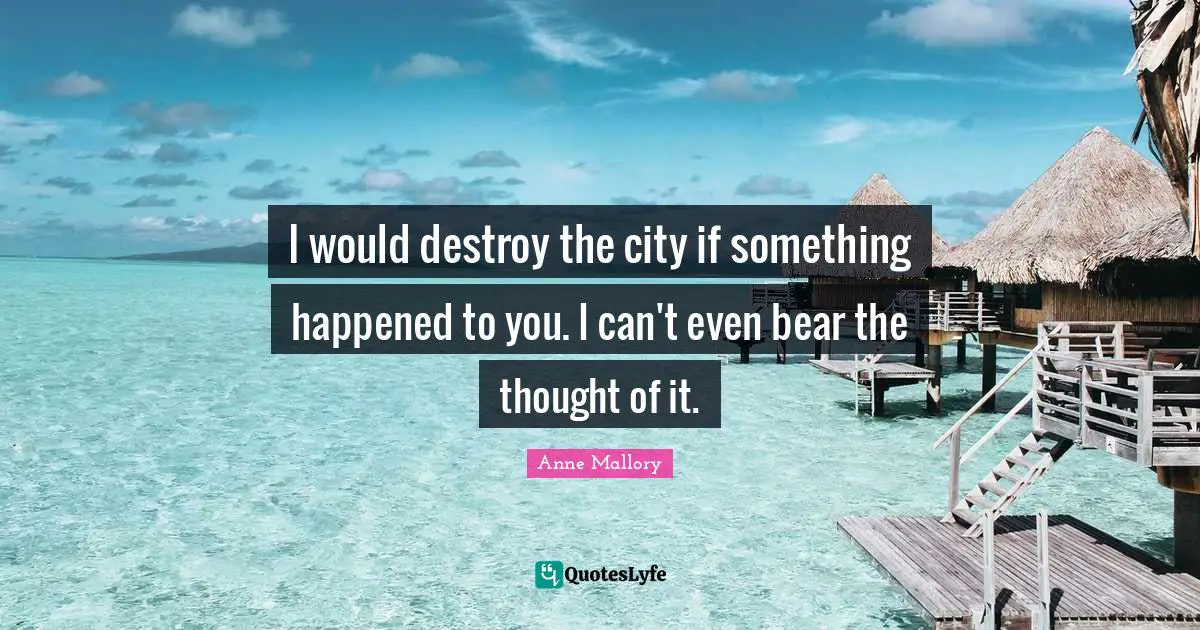 I would destroy the city if something happened to you. I can't even bear the thought of it.