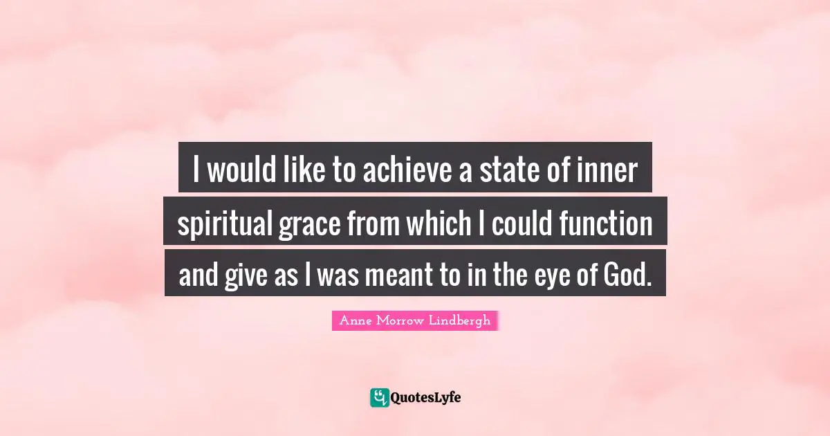 I would like to achieve a state of inner spiritual grace from which I could function and give as I was meant to in the eye of God.