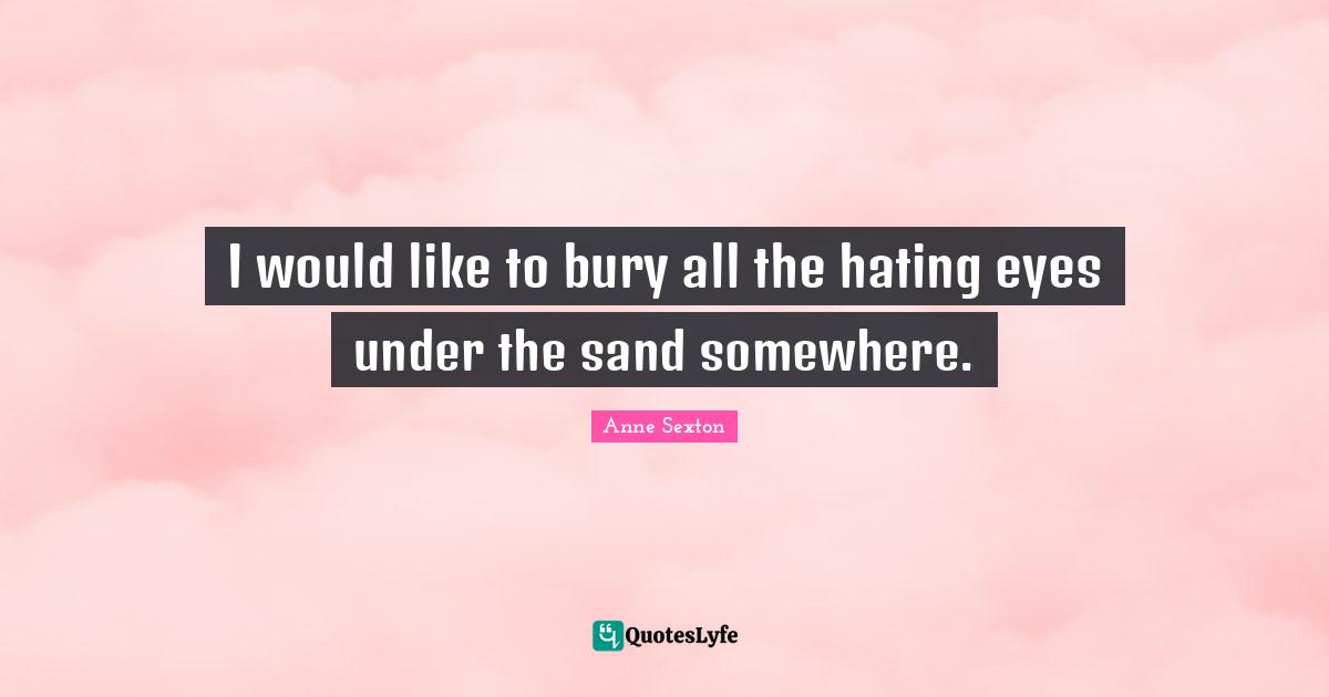 Anne Sexton Quotes: "I would like to bury all the hating eyes under the sand somewhere."