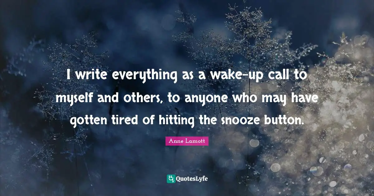 I write everything as a wake-up call to myself and others, to anyone who may have gotten tired of hitting the snooze button.