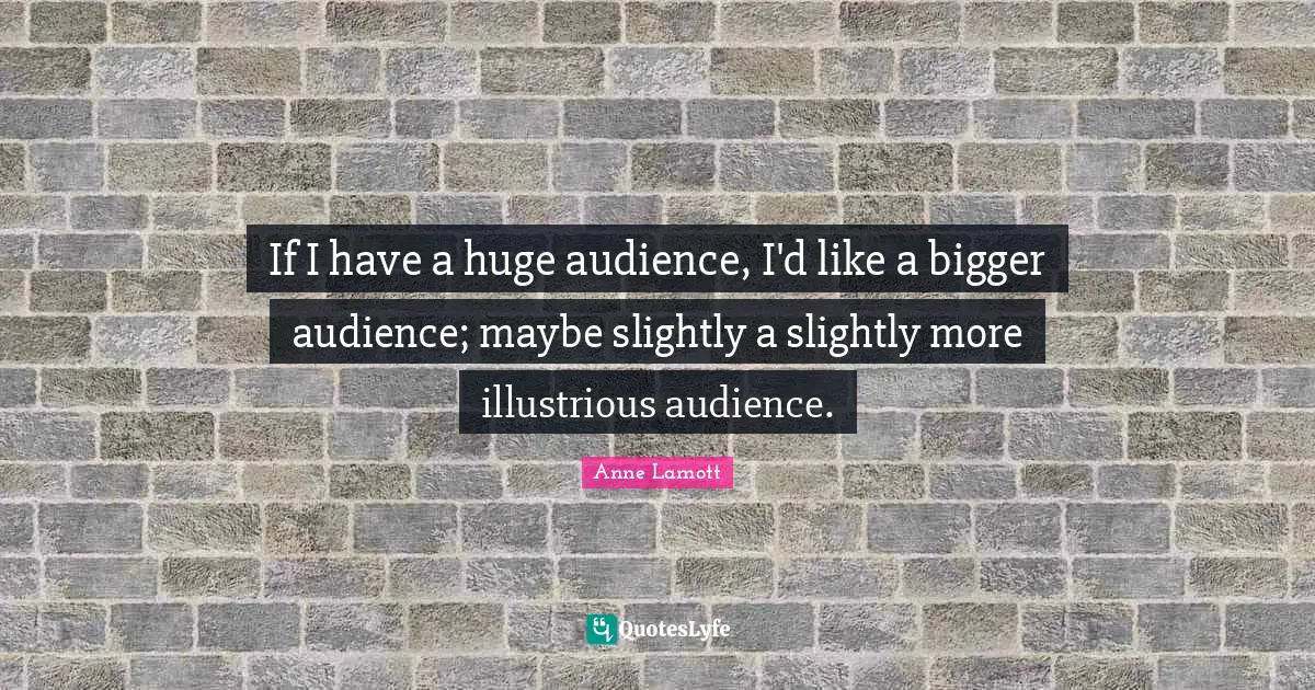 If I have a huge audience, I'd like a bigger audience; maybe slightly a slightly more illustrious audience.