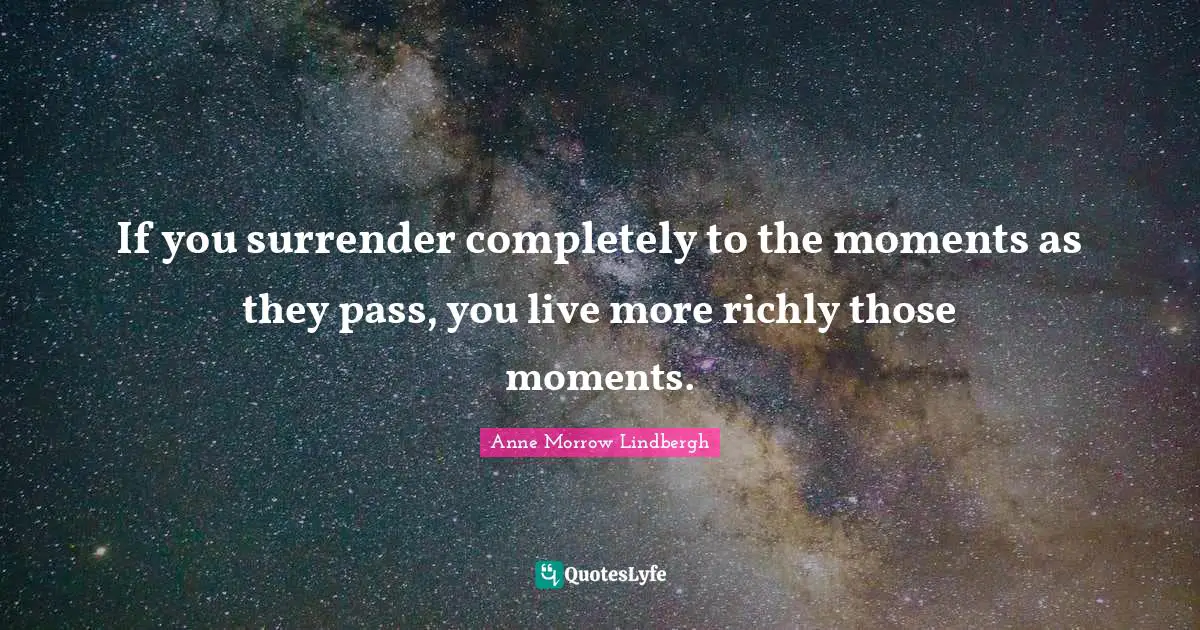If you surrender completely to the moments as they pass, you live more richly those moments.