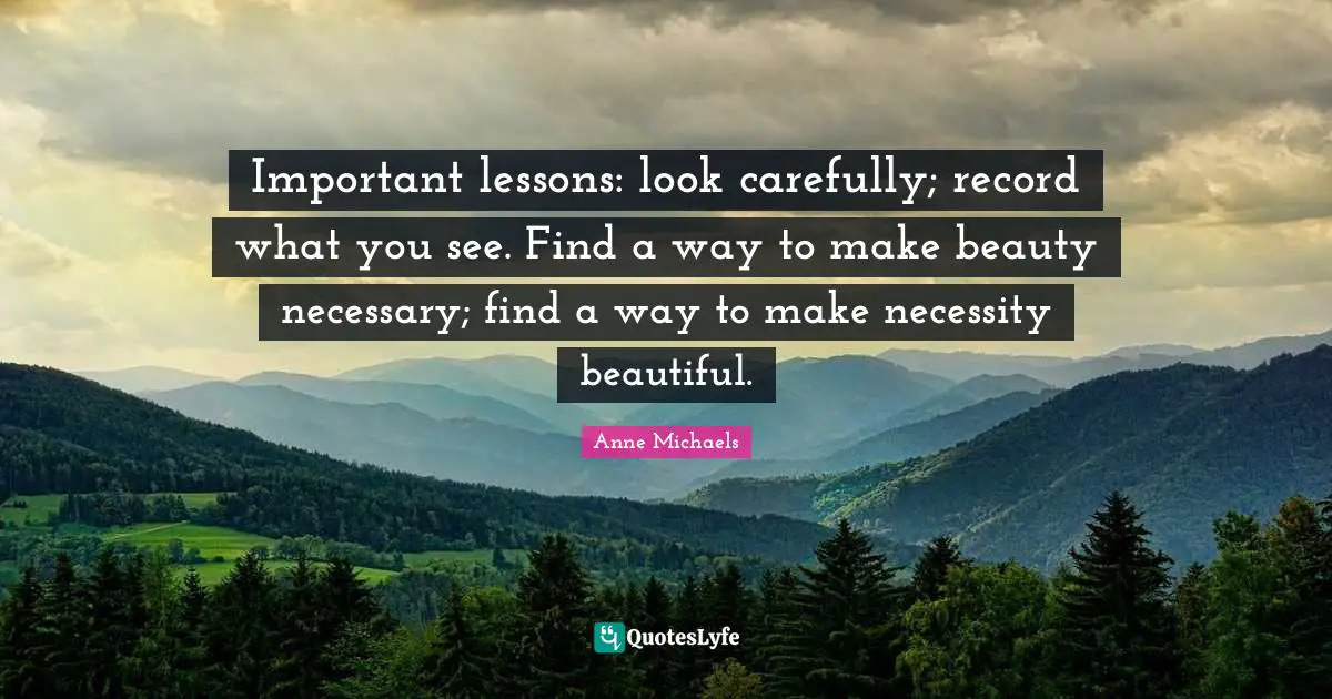 Anne Michaels Quotes: "Important lessons: look carefully; record what you see. Find a way to make beauty necessary; find a way to make necessity beautiful."