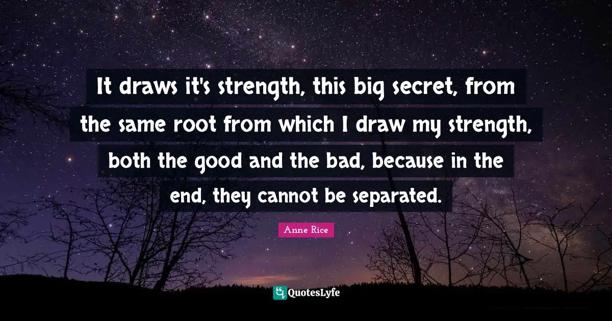 It draws it's strength, this big secret, from the same root from which I draw my strength, both the good and the bad, because in the end, they cannot be separated.