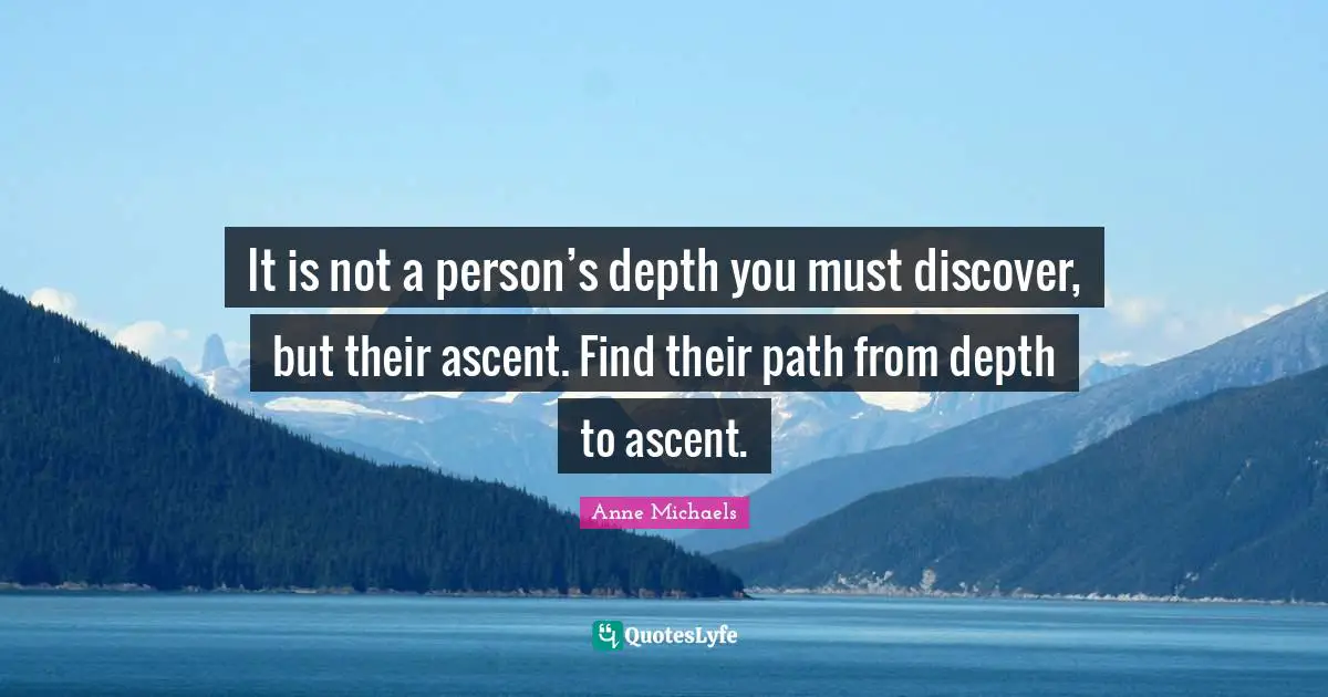 Anne Michaels Quotes: "It is not a person’s depth you must discover, but their ascent. Find their path from depth to ascent."
