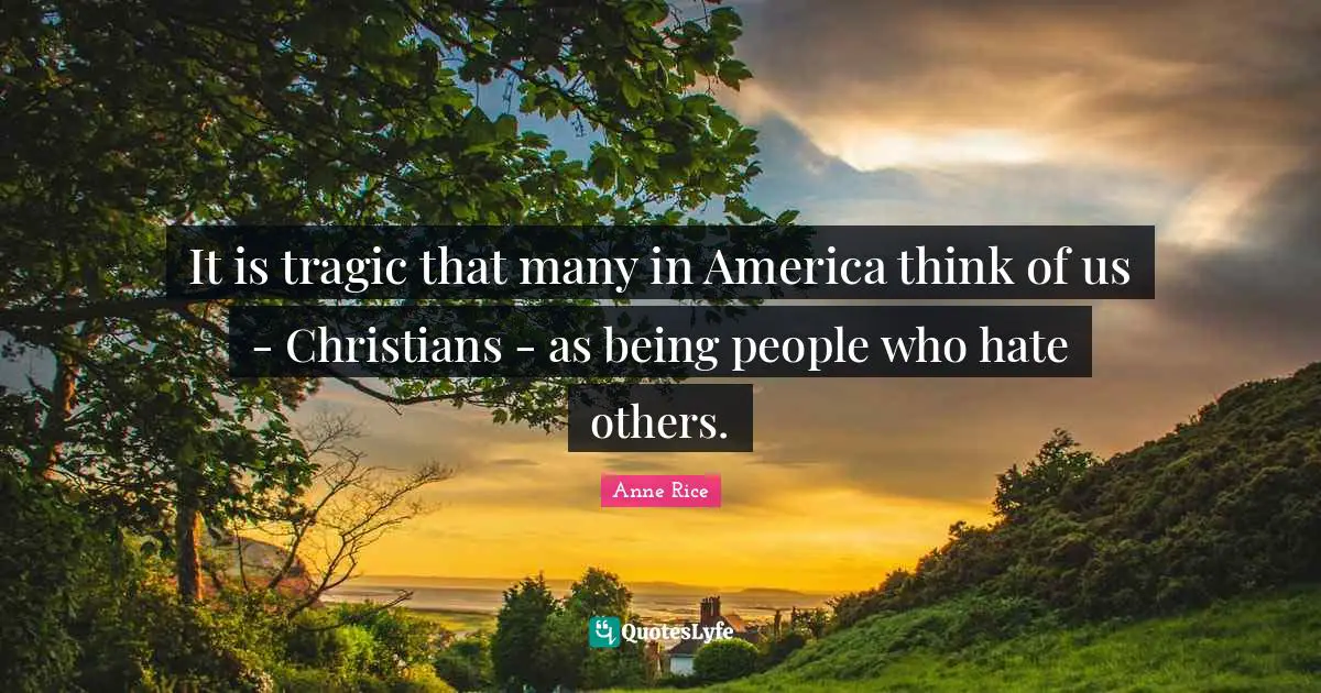 It is tragic that many in America think of us - Christians - as being people who hate others.
