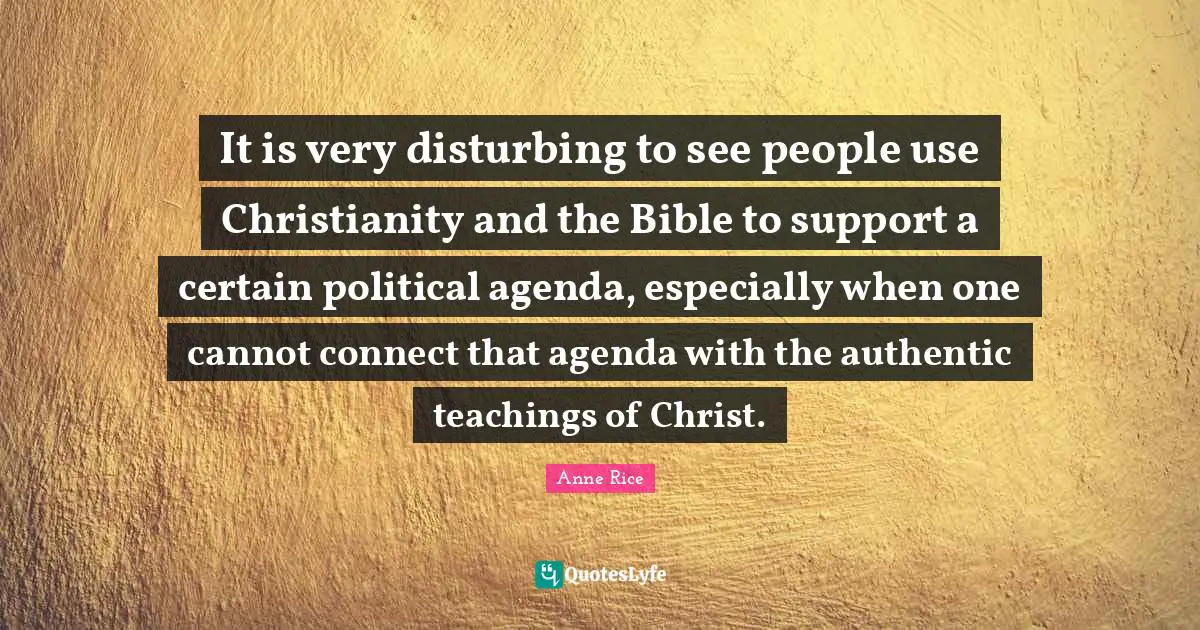 It is very disturbing to see people use Christianity and the Bible to support a certain political agenda, especially when one cannot connect that agenda with the authentic teachings of Christ.