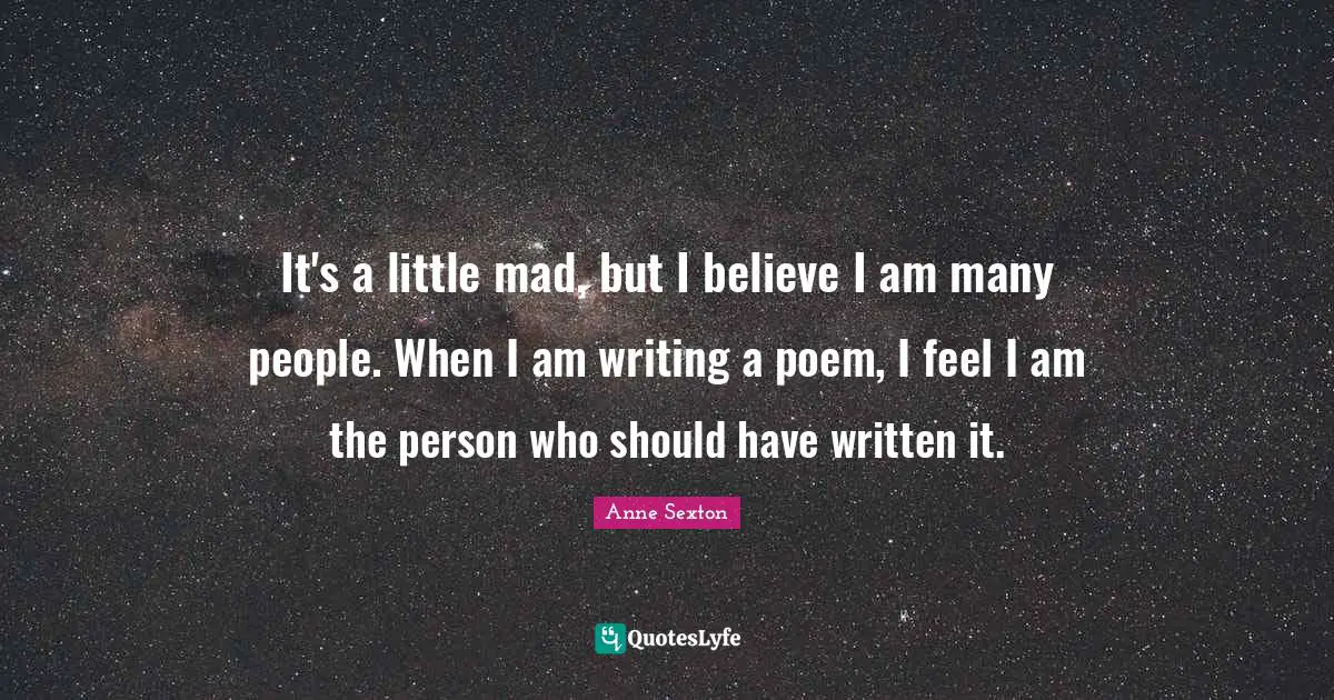 It's a little mad, but I believe I am many people. When I am writing a poem, I feel I am the person who should have written it.